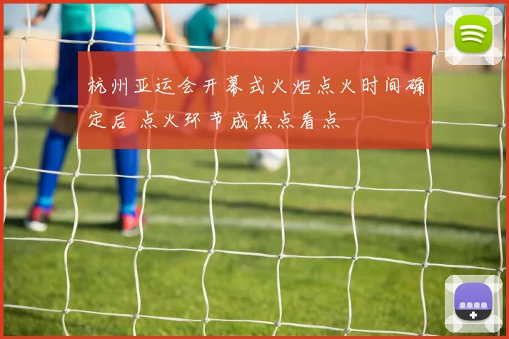 杭州亚运会开幕式火炬点火时间确定后 点火环节成焦点看点