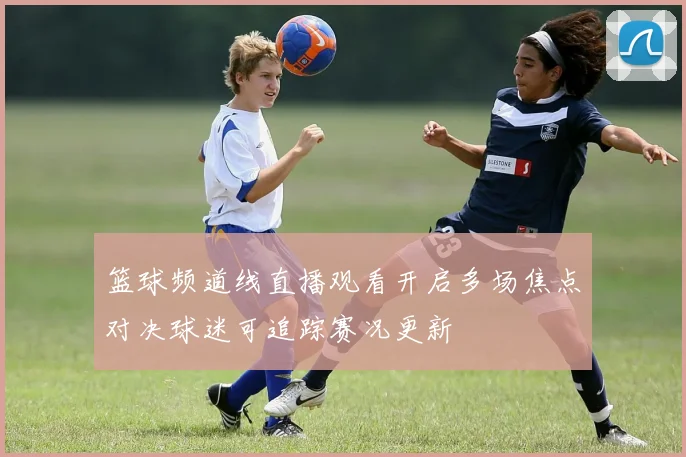篮球频道线直播观看开启多场焦点对决球迷可追踪赛况更新