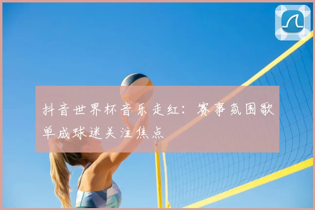 抖音世界杯音乐走红:赛事氛围歌单成球迷关注焦点