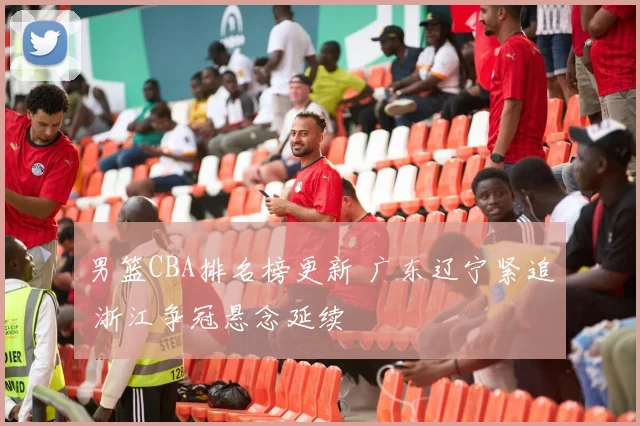 男篮CBA排名榜更新 广东辽宁紧追 浙江争冠悬念延续