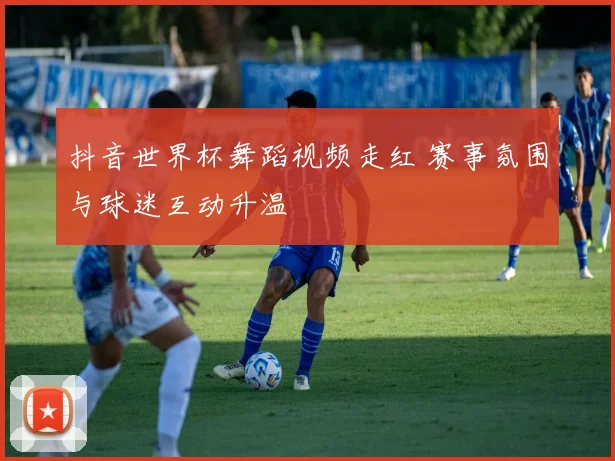 抖音世界杯舞蹈视频走红 赛事氛围与球迷互动升温