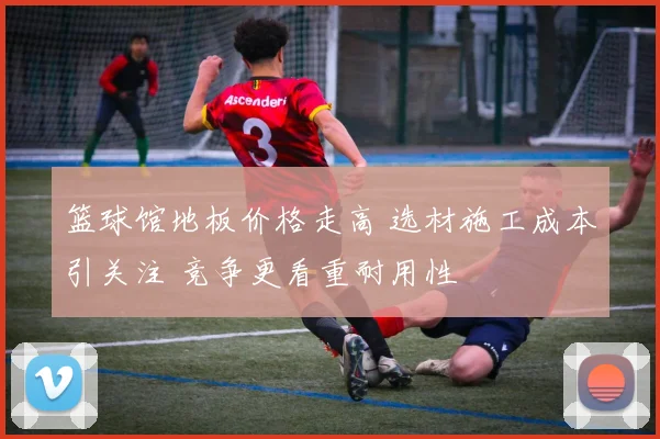 篮球馆地板价格走高 选材施工成本引关注 竞争更看重耐用性