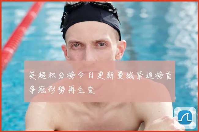 英超积分榜今日更新曼城紧追榜首争冠形势再生变