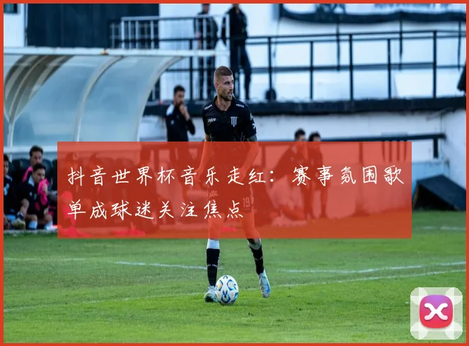 抖音世界杯音乐走红:赛事氛围歌单成球迷关注焦点