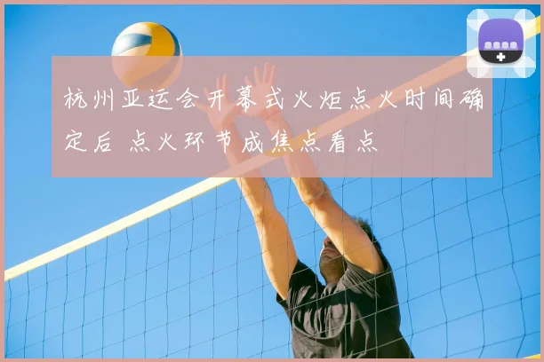 杭州亚运会开幕式火炬点火时间确定后 点火环节成焦点看点