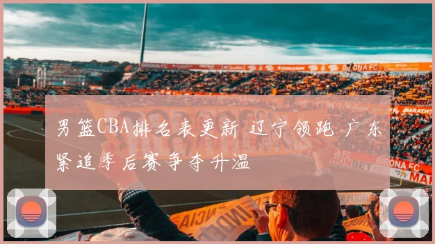 男篮CBA排名表更新 辽宁领跑 广东紧追季后赛争夺升温