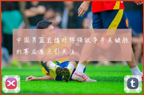 中国男篮直播对阵强敌争夺关键胜利赛后看点引关注